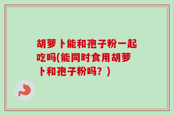 胡萝卜能和孢子粉一起吃吗(能同时食用胡萝卜和孢子粉吗？)