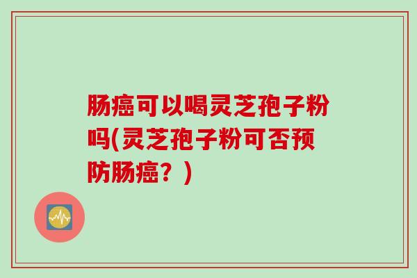 肠癌可以喝灵芝孢子粉吗(灵芝孢子粉可否预防肠癌？)