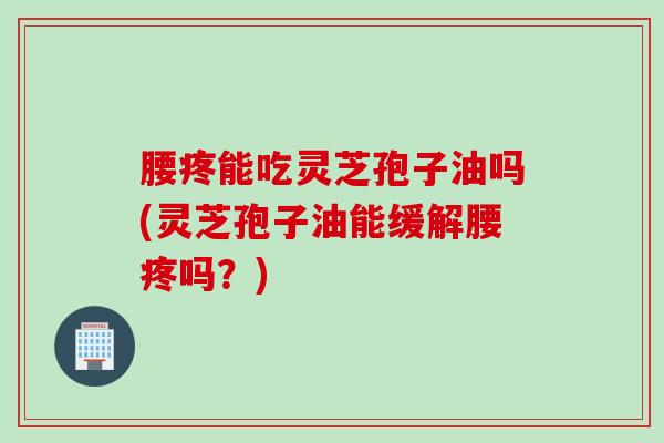 腰疼能吃灵芝孢子油吗(灵芝孢子油能缓解腰疼吗？)