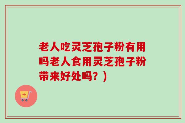 老人吃灵芝孢子粉有用吗老人食用灵芝孢子粉带来好处吗？)