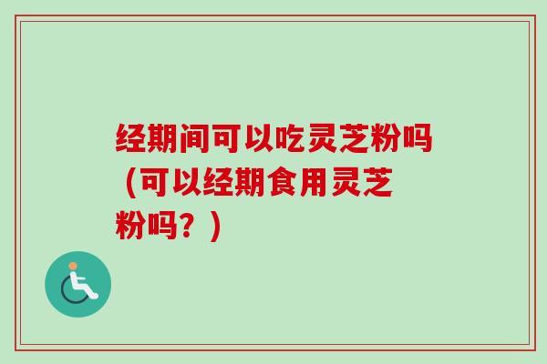 经期间可以吃灵芝粉吗 (可以经期食用灵芝粉吗？)