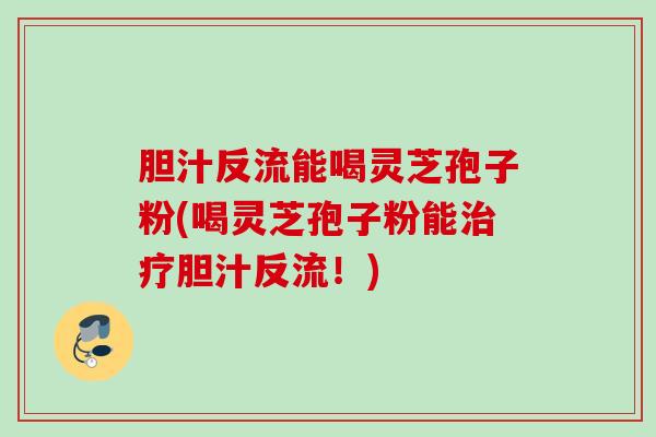 胆汁反流能喝灵芝孢子粉(喝灵芝孢子粉能治疗胆汁反流！)