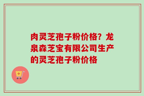 肉灵芝孢子粉价格？龙泉森芝宝有限公司生产的灵芝孢子粉价格