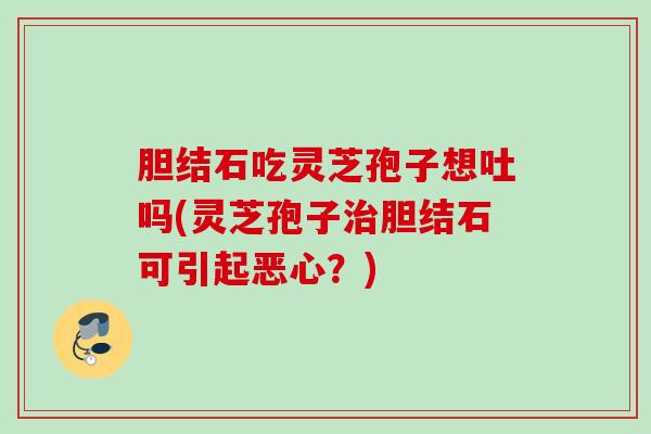 胆结石吃灵芝孢子想吐吗(灵芝孢子治胆结石可引起恶心？)