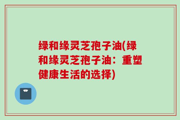 绿和缘灵芝孢子油(绿和缘灵芝孢子油：重塑健康生活的选择)