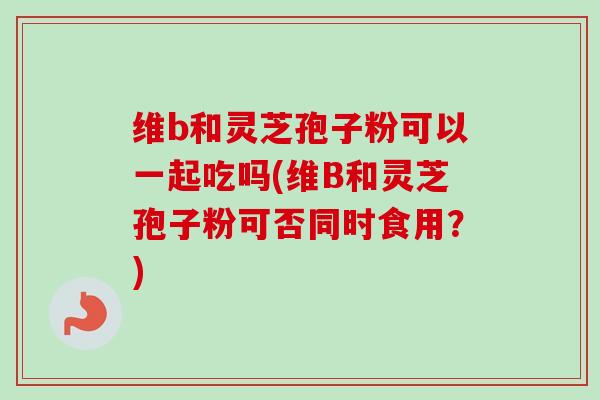 维b和灵芝孢子粉可以一起吃吗(维B和灵芝孢子粉可否同时食用？)