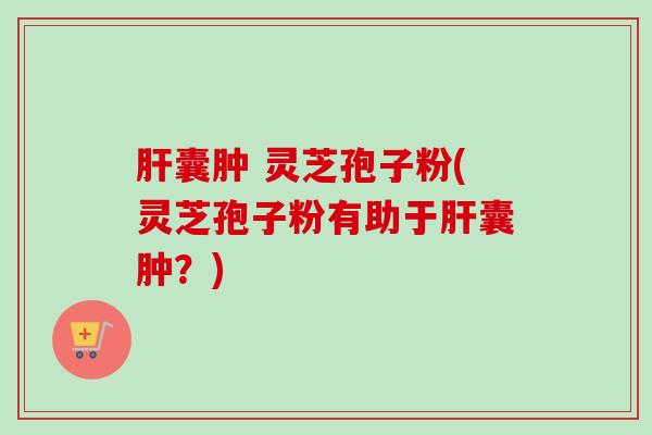 肝囊肿 灵芝孢子粉(灵芝孢子粉有助于肝囊肿？)
