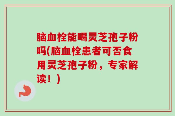 脑血栓能喝灵芝孢子粉吗(脑血栓患者可否食用灵芝孢子粉，专家解读！)