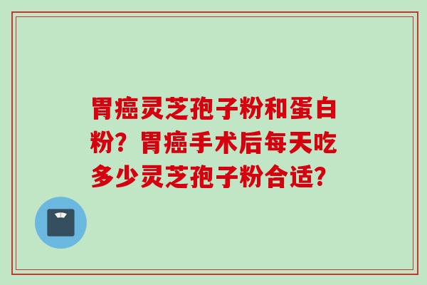 胃癌灵芝孢子粉和蛋白粉？胃癌手术后每天吃多少灵芝孢子粉合适？