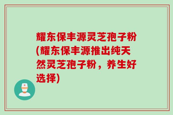耀东保丰源灵芝孢子粉(耀东保丰源推出纯天然灵芝孢子粉，养生好选择)