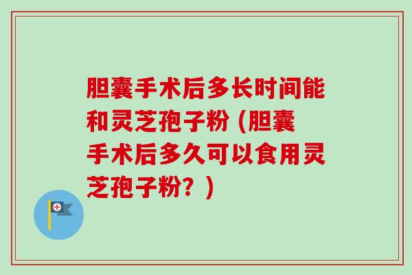 胆囊手术后多长时间能和灵芝孢子粉 (胆囊手术后多久可以食用灵芝孢子粉？)