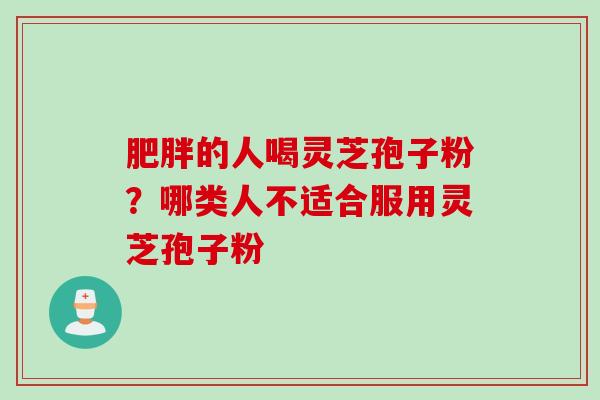 肥胖的人喝灵芝孢子粉？哪类人不适合服用灵芝孢子粉