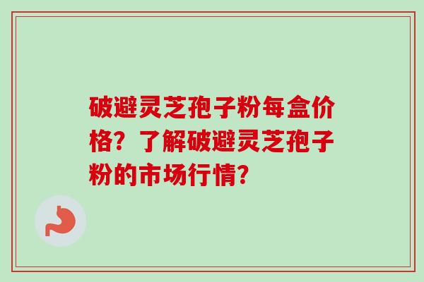 破避灵芝孢子粉每盒价格？了解破避灵芝孢子粉的市场行情？