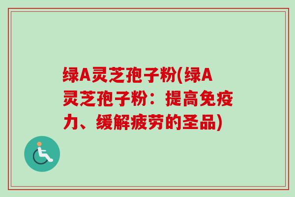 绿A灵芝孢子粉(绿A灵芝孢子粉：提高免疫力、缓解疲劳的圣品)