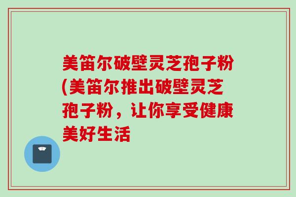 美笛尔破壁灵芝孢子粉(美笛尔推出破壁灵芝孢子粉，让你享受健康美好生活