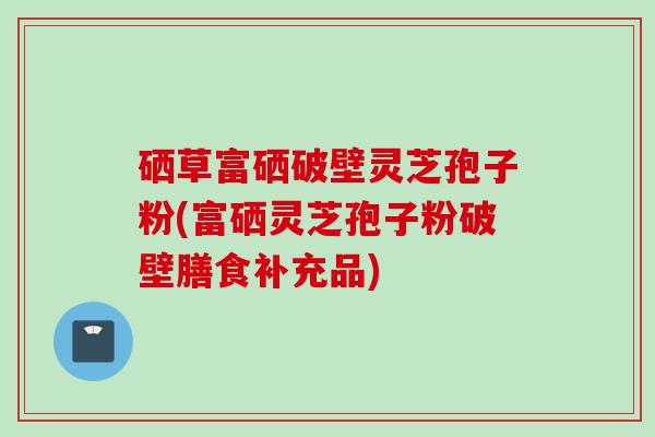硒草富硒破壁灵芝孢子粉(富硒灵芝孢子粉破壁膳食补充品)