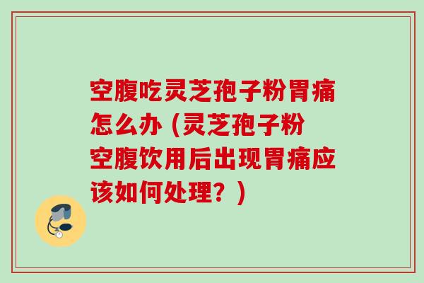 空腹吃灵芝孢子粉胃痛怎么办 (灵芝孢子粉空腹饮用后出现胃痛应该如何处理？)