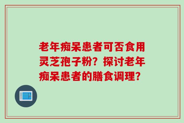 老年痴呆患者可否食用灵芝孢子粉？探讨老年痴呆患者的膳食调理？