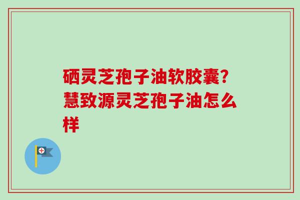 硒灵芝孢子油软胶囊？慧致源灵芝孢子油怎么样