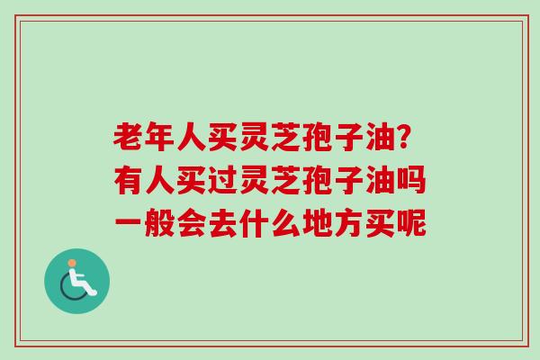 老年人买灵芝孢子油？有人买过灵芝孢子油吗一般会去什么地方买呢