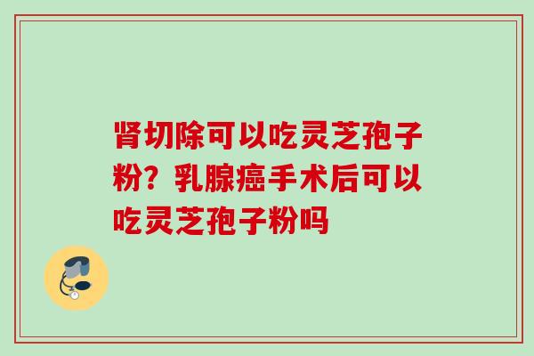 肾切除可以吃灵芝孢子粉？乳腺癌手术后可以吃灵芝孢子粉吗