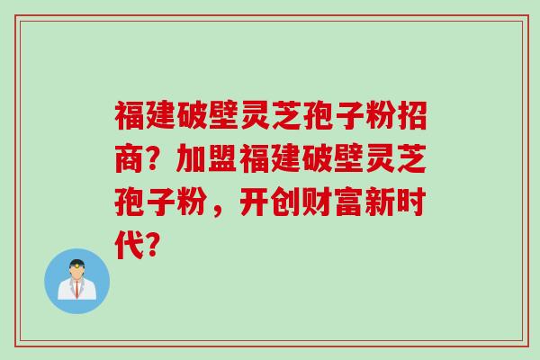 福建破壁灵芝孢子粉招商？加盟福建破壁灵芝孢子粉，开创财富新时代？