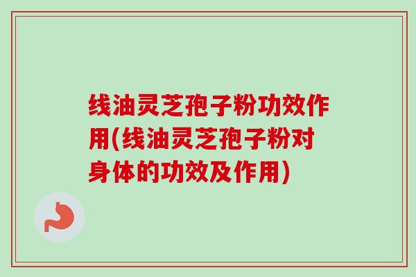 线油灵芝孢子粉功效作用(线油灵芝孢子粉对身体的功效及作用)