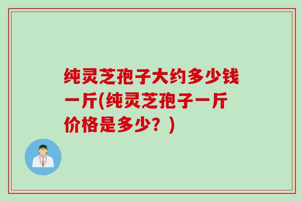 纯灵芝孢子大约多少钱一斤(纯灵芝孢子一斤价格是多少？)