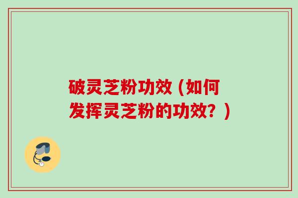 破灵芝粉功效 (如何发挥灵芝粉的功效？)