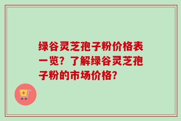 绿谷灵芝孢子粉价格表一览?了解绿谷灵芝孢子粉的市场价格? 绿谷灵芝孢子粉价格表一览?了解绿谷灵芝孢子粉的市场价格?