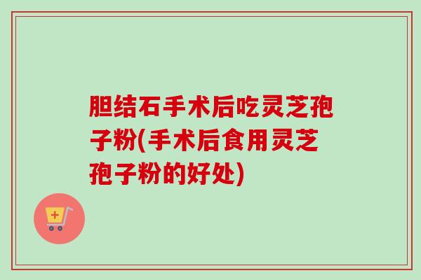 胆结石手术后吃灵芝孢子粉(手术后食用灵芝孢子粉的好处)