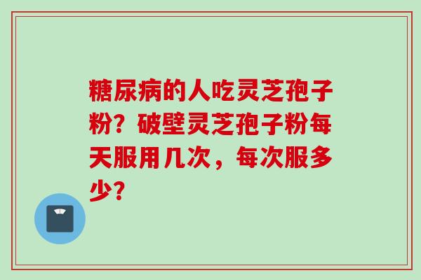 糖尿病的人吃灵芝孢子粉？破壁灵芝孢子粉每天服用几次，每次服多少？