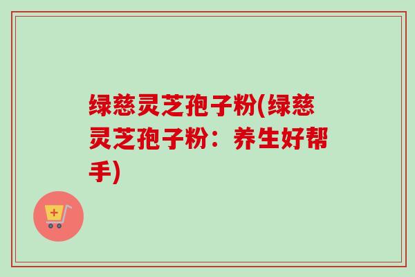 绿慈灵芝孢子粉(绿慈灵芝孢子粉：养生好帮手)