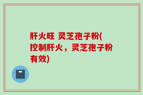 肝火旺 灵芝孢子粉(控制肝火，灵芝孢子粉有效)
