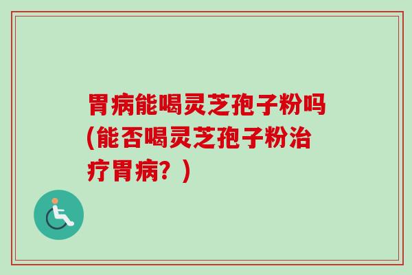胃病能喝灵芝孢子粉吗(能否喝灵芝孢子粉治疗胃病？)