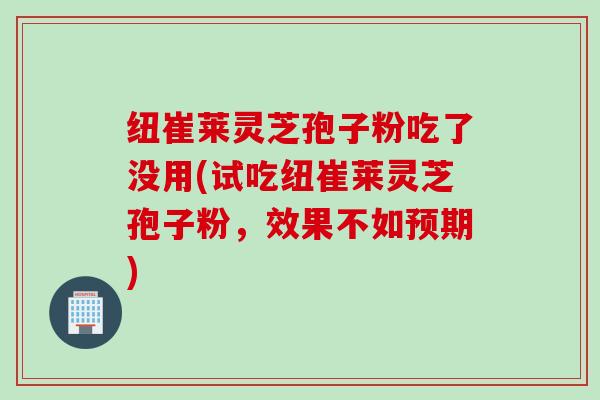 纽崔莱灵芝孢子粉吃了没用(试吃纽崔莱灵芝孢子粉，效果不如预期)
