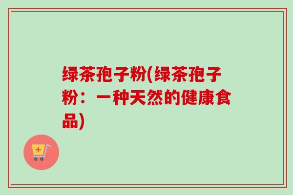 绿茶孢子粉(绿茶孢子粉：一种天然的健康食品)