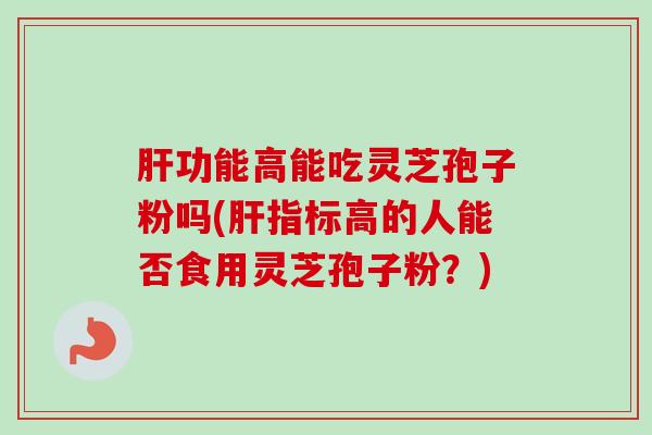 肝功能高能吃灵芝孢子粉吗(肝指标高的人能否食用灵芝孢子粉？)