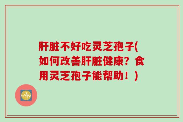 肝脏不好吃灵芝孢子(如何改善肝脏健康？食用灵芝孢子能帮助！)