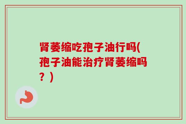 肾萎缩吃孢子油行吗(孢子油能治疗肾萎缩吗？)