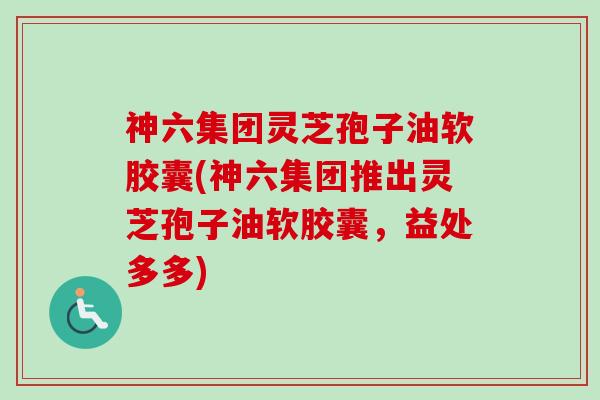 神六集团灵芝孢子油软胶囊(神六集团推出灵芝孢子油软胶囊，益处多多)