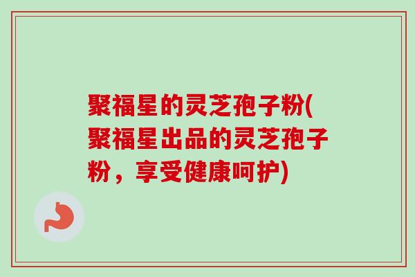 聚福星的灵芝孢子粉(聚福星出品的灵芝孢子粉，享受健康呵护)