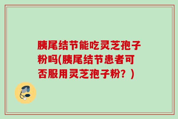 胰尾结节能吃灵芝孢子粉吗(胰尾结节患者可否服用灵芝孢子粉？)