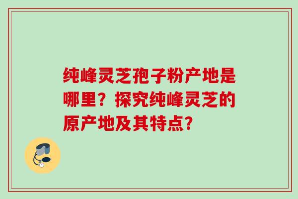 纯峰灵芝孢子粉产地是哪里？探究纯峰灵芝的原产地及其特点？