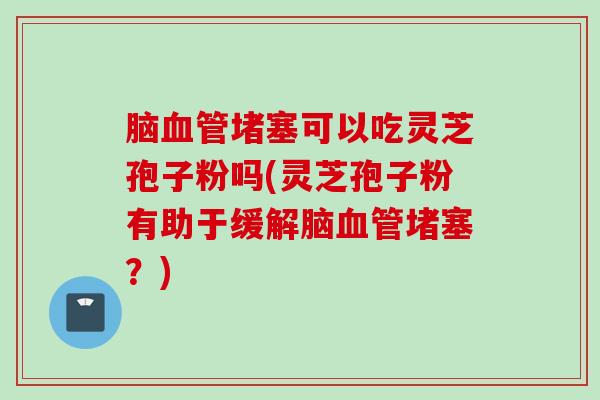 脑血管堵塞可以吃灵芝孢子粉吗(灵芝孢子粉有助于缓解脑血管堵塞？)
