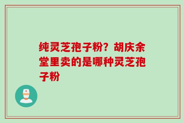 纯灵芝孢子粉?胡庆余堂里卖的是哪种灵芝孢子粉 纯灵芝孢子粉?胡庆余堂里卖的是哪种灵芝孢子粉