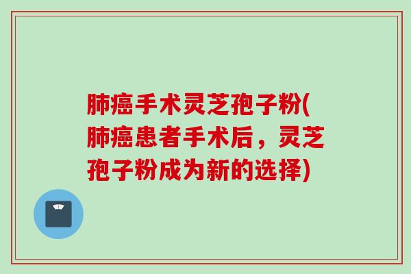 肺癌手术灵芝孢子粉(肺癌患者手术后，灵芝孢子粉成为新的选择)