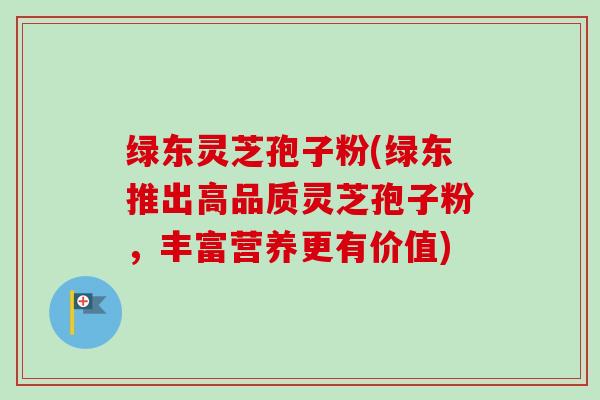 绿东灵芝孢子粉(绿东推出高品质灵芝孢子粉，丰富营养更有价值)