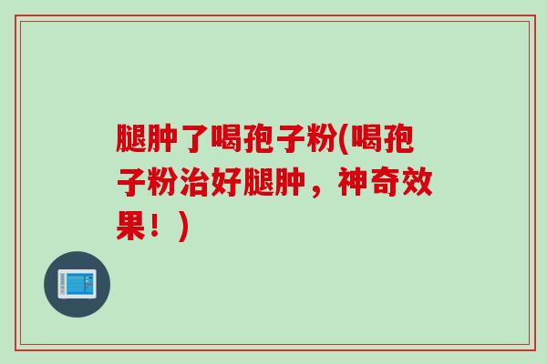 腿肿了喝孢子粉(喝孢子粉治好腿肿，神奇效果！)
