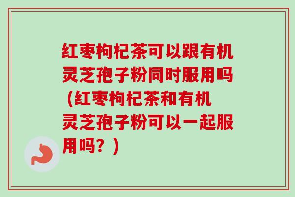 红枣枸杞茶可以跟有机灵芝孢子粉同时服用吗 (红枣枸杞茶和有机灵芝孢子粉可以一起服用吗？)